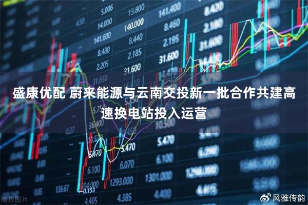 盛康优配 蔚来能源与云南交投新一批合作共建高速换电站投入运营
