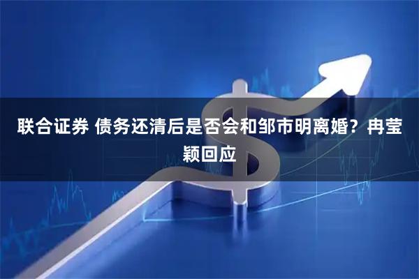 联合证券 债务还清后是否会和邹市明离婚？冉莹颖回应
