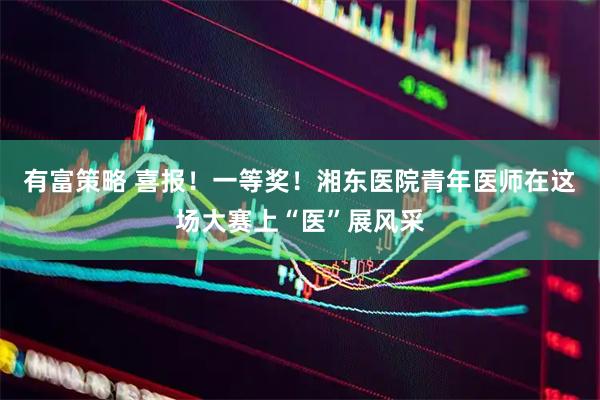 有富策略 喜报！一等奖！湘东医院青年医师在这场大赛上“医”展风采