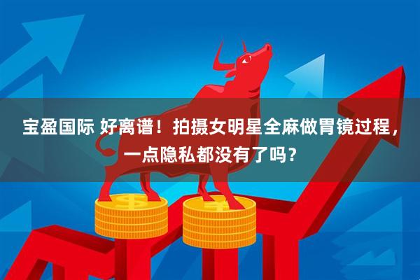 宝盈国际 好离谱！拍摄女明星全麻做胃镜过程，一点隐私都没有了吗？