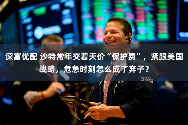 深富优配 沙特常年交着天价“保护费”，紧跟美国战略，危急时刻怎么成了弃子？