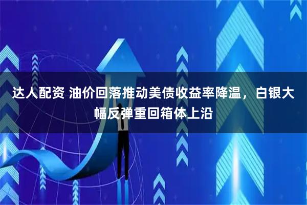 达人配资 油价回落推动美债收益率降温，白银大幅反弹重回箱体上沿