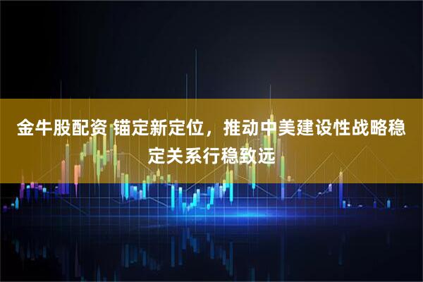 金牛股配资 锚定新定位，推动中美建设性战略稳定关系行稳致远