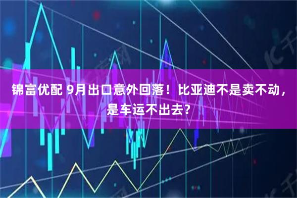 锦富优配 9月出口意外回落！比亚迪不是卖不动，是车运不出去？