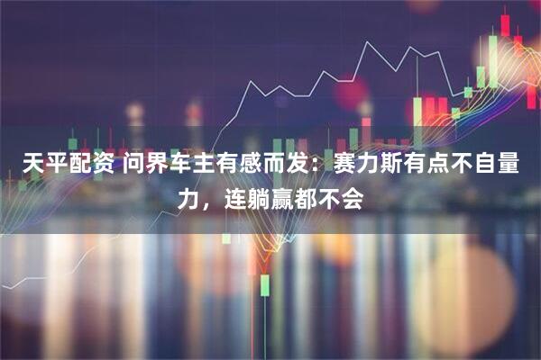 天平配资 问界车主有感而发：赛力斯有点不自量力，连躺赢都不会