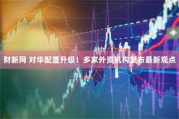财新网 对华配置升级！多家外资机构发布最新观点