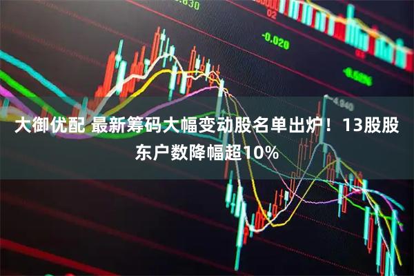 大御优配 最新筹码大幅变动股名单出炉！13股股东户数降幅超10%