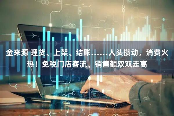 金来源 理货、上架、结账……人头攒动，消费火热！免税门店客流、销售额双双走高