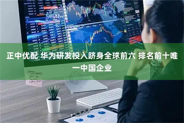 正中优配 华为研发投入跻身全球前六 排名前十唯一中国企业