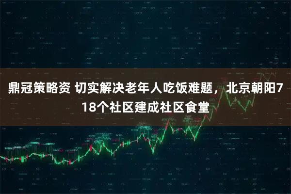 鼎冠策略资 切实解决老年人吃饭难题，北京朝阳718个社区建成社区食堂
