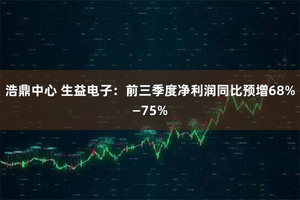 浩鼎中心 生益电子：前三季度净利润同比预增68%—75%