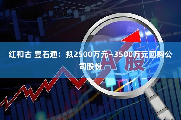 红和古 壹石通：拟2500万元—3500万元回购公司股份