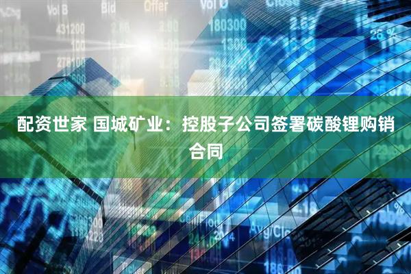 配资世家 国城矿业：控股子公司签署碳酸锂购销合同