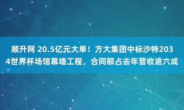 顺升网 20.5亿元大单！方大集团中标沙特2034世界杯场馆幕墙工程，合同额占去年营收逾六成