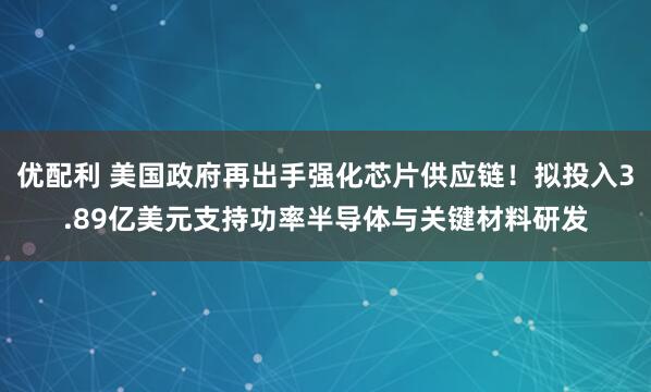 优配利 美国政府再出手强化芯片供应链!拟投入3.89亿美元支持功率半导体与关键材料研发