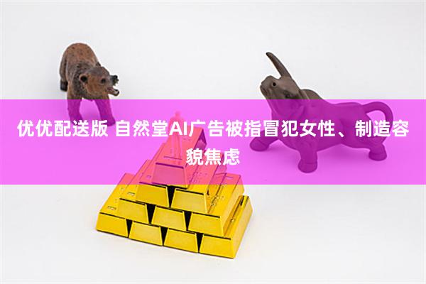 优优配送版 自然堂AI广告被指冒犯女性、制造容貌焦虑