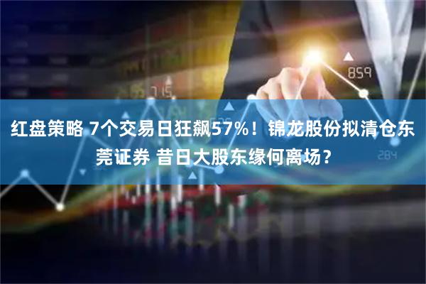 红盘策略 7个交易日狂飙57%！锦龙股份拟清仓东莞证券 昔日大股东缘何离场？