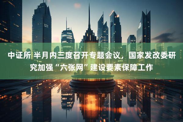 中证所 半月内三度召开专题会议，国家发改委研究加强“六张网”建设要素保障工作