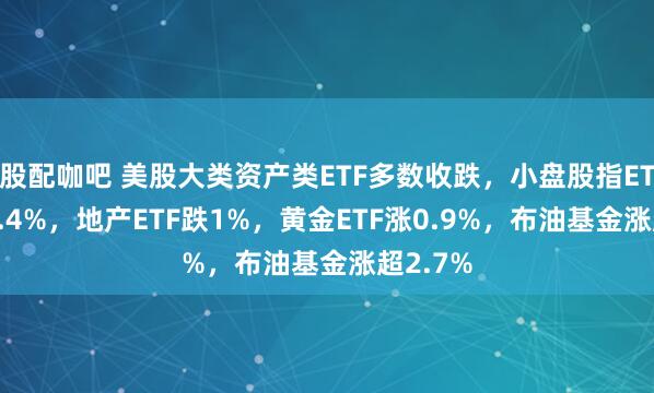 股配咖吧 美股大类资产类ETF多数收跌，小盘股指ETF跌约1.4%，地产ETF跌1%，黄金ETF涨0.9%，布油基金涨超2.7%