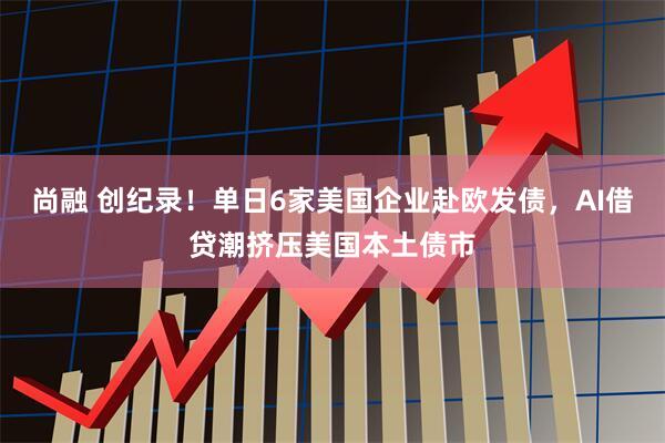 尚融 创纪录！单日6家美国企业赴欧发债，AI借贷潮挤压美国本土债市