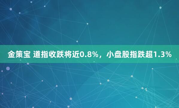金策宝 道指收跌将近0.8%，小盘股指跌超1.3%