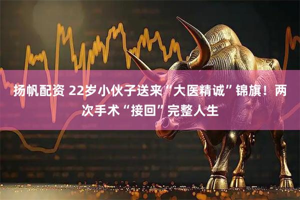 扬帆配资 22岁小伙子送来“大医精诚”锦旗！两次手术“接回”完整人生