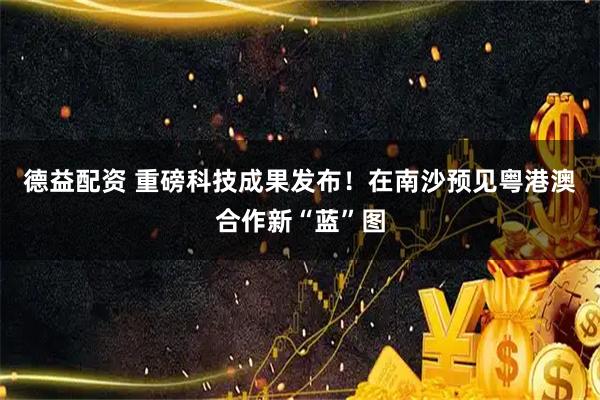 德益配资 重磅科技成果发布！在南沙预见粤港澳合作新“蓝”图