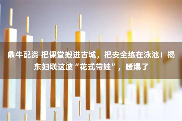 鼎牛配资 把课堂搬进古城，把安全练在泳池！揭东妇联这波“花式带娃”，暖爆了