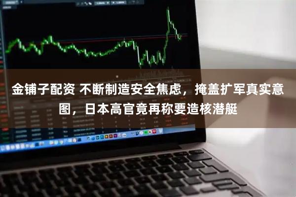 金铺子配资 不断制造安全焦虑，掩盖扩军真实意图，日本高官竟再称要造核潜艇