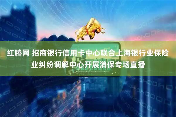 红腾网 招商银行信用卡中心联合上海银行业保险业纠纷调解中心开展消保专场直播