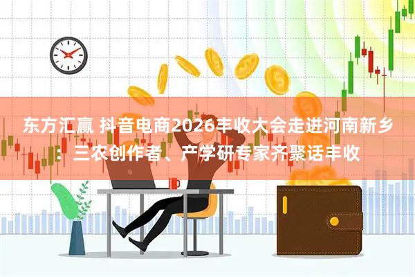 东方汇赢 抖音电商2026丰收大会走进河南新乡：三农创作者、产学研专家齐聚话丰收